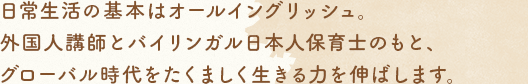 日常生活の基本はオールイングリッシュ。外國人講師とバイリンガル日本人保育士のもと、グローバル時代をたくましく生きる力を伸ばします。