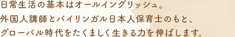 日常生活の基本はオールイングリッシュ。外國人講師とバイリンガル日本人保育士のもと、グローバル時代をたくましく生きる力を伸ばします。